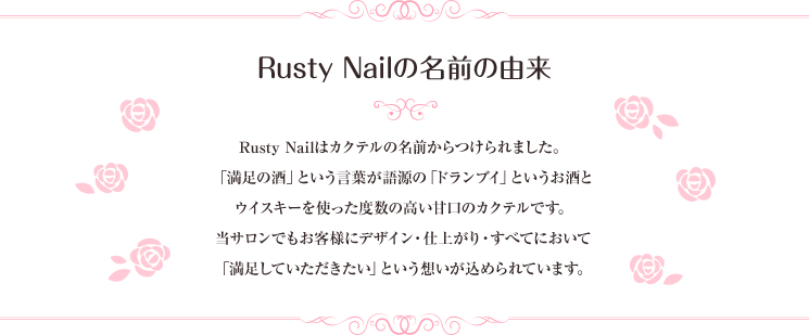 Rusty Nailの名前の由来。Rusty Nailはカクテルの名前からつけられました。「満足の酒」という言葉が語源の「ドランブイ」というお酒とウイスキーを使った度数の高い甘口のカクテルです。当サロンでもお客様にデザイン・仕上がり・すべてにおいて「満足していただきたい」という想いが込められています。