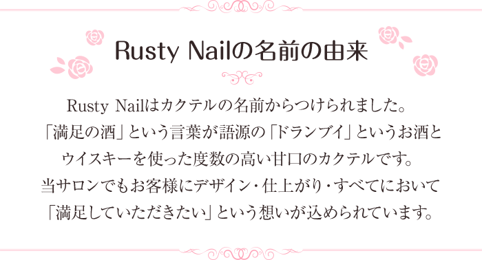 Rusty Nailの名前の由来。Rusty Nailはカクテルの名前からつけられました。「満足の酒」という言葉が語源の「ドランブイ」というお酒とウイスキーを使った度数の高い甘口のカクテルです。当サロンでもお客様にデザイン・仕上がり・すべてにおいて「満足していただきたい」という想いが込められています。